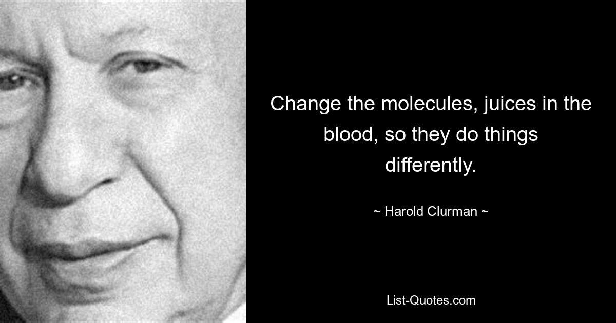 Change the molecules, juices in the blood, so they do things differently. — © Harold Clurman