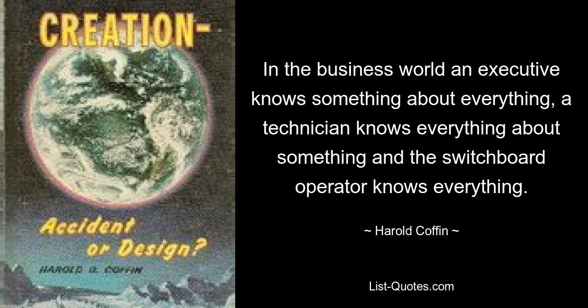 In the business world an executive knows something about everything, a technician knows everything about something and the switchboard operator knows everything. — © Harold Coffin