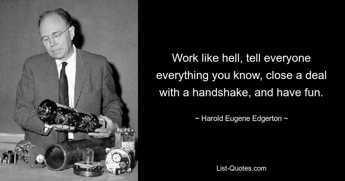 Work like hell, tell everyone everything you know, close a deal with a handshake, and have fun. — © Harold Eugene Edgerton