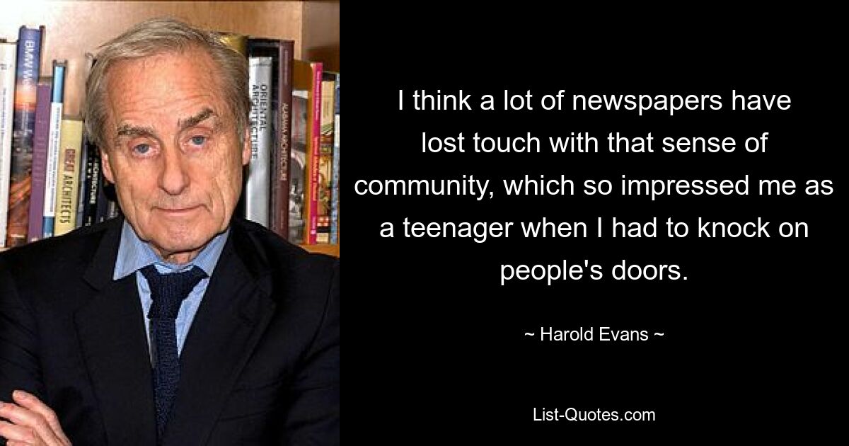 I think a lot of newspapers have lost touch with that sense of community, which so impressed me as a teenager when I had to knock on people's doors. — © Harold Evans