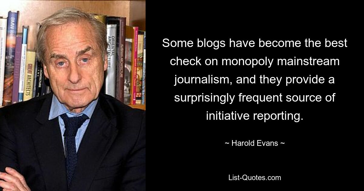 Some blogs have become the best check on monopoly mainstream journalism, and they provide a surprisingly frequent source of initiative reporting. — © Harold Evans