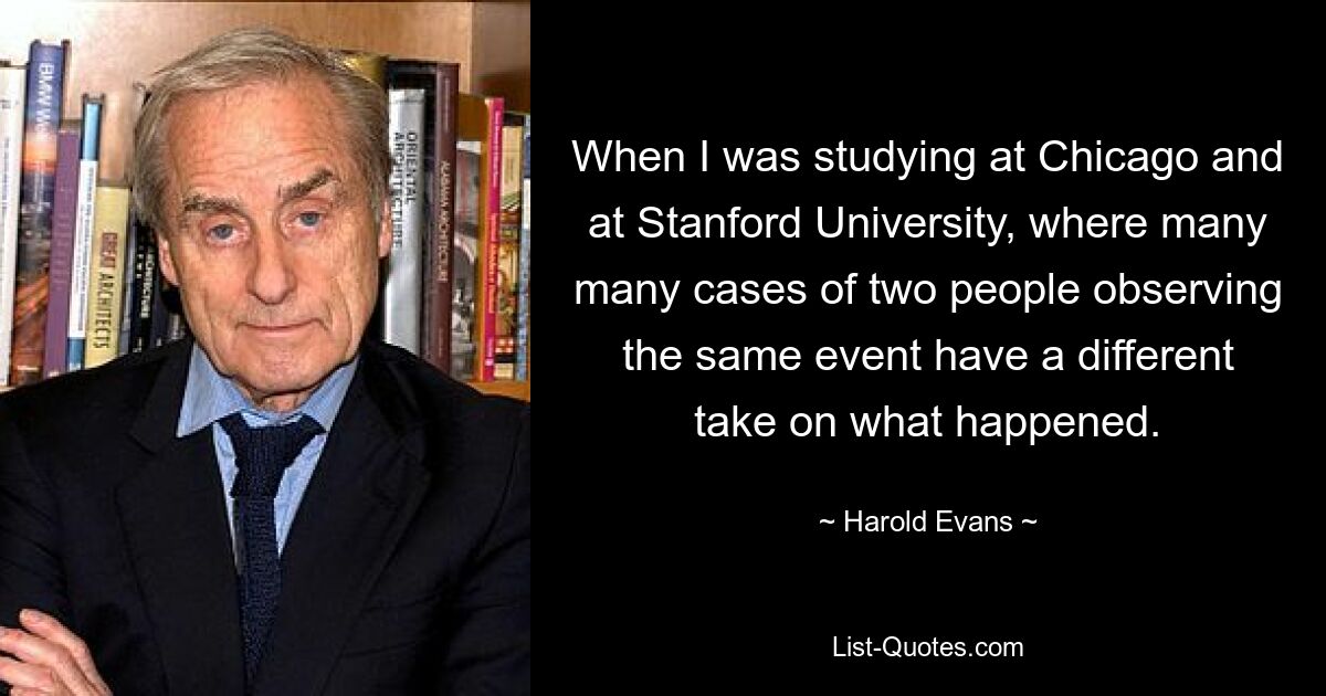 Als ich in Chicago und an der Stanford University studierte, hatten viele, viele Fälle, in denen zwei Menschen dasselbe Ereignis beobachteten, eine unterschiedliche Sicht auf das, was passierte. — © Harold Evans