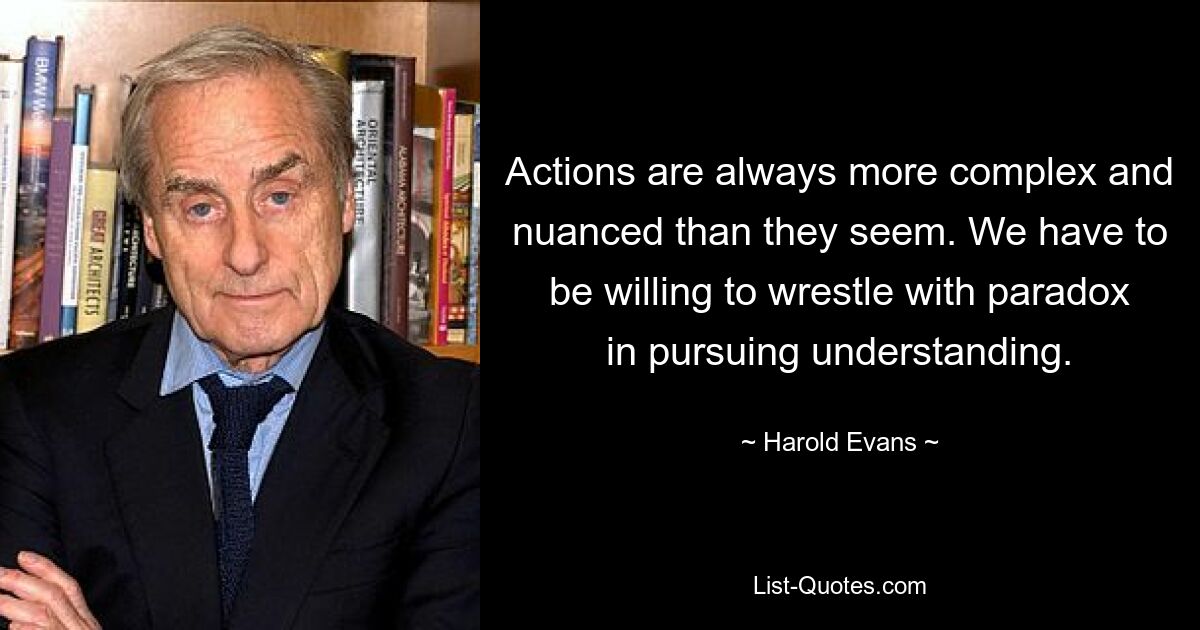 Actions are always more complex and nuanced than they seem. We have to be willing to wrestle with paradox in pursuing understanding. — © Harold Evans