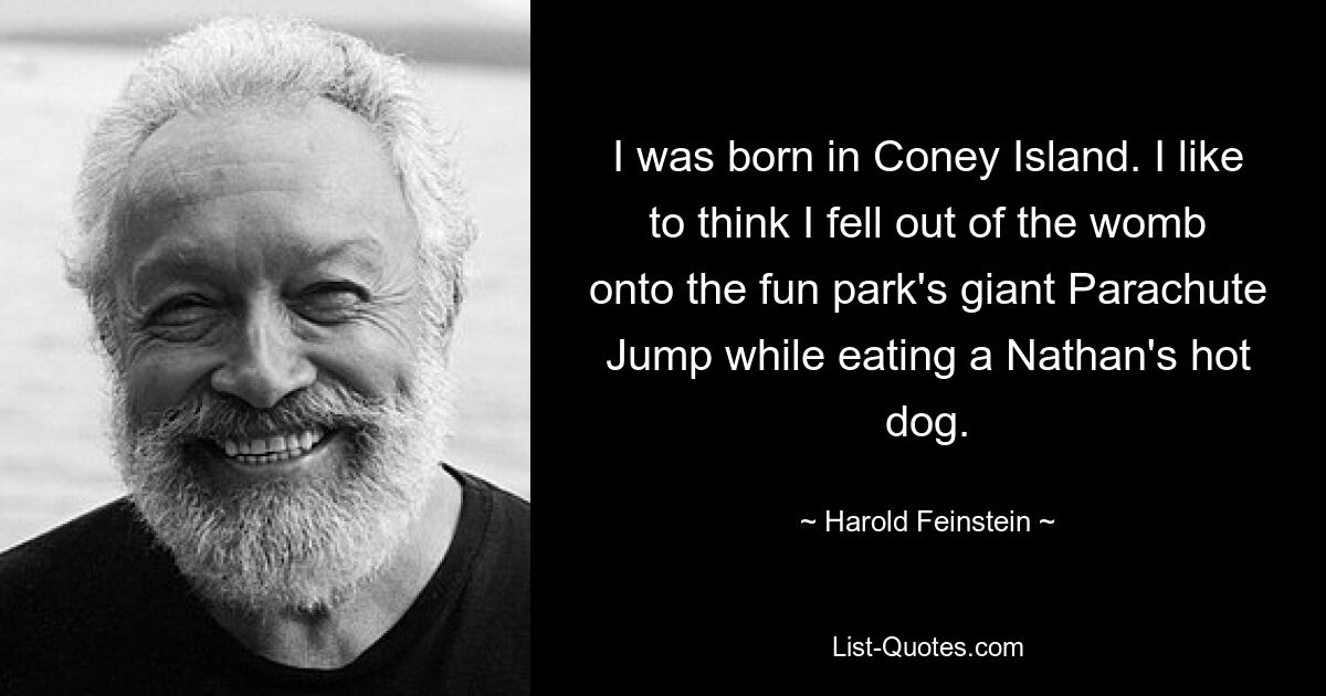 I was born in Coney Island. I like to think I fell out of the womb onto the fun park's giant Parachute Jump while eating a Nathan's hot dog. — © Harold Feinstein