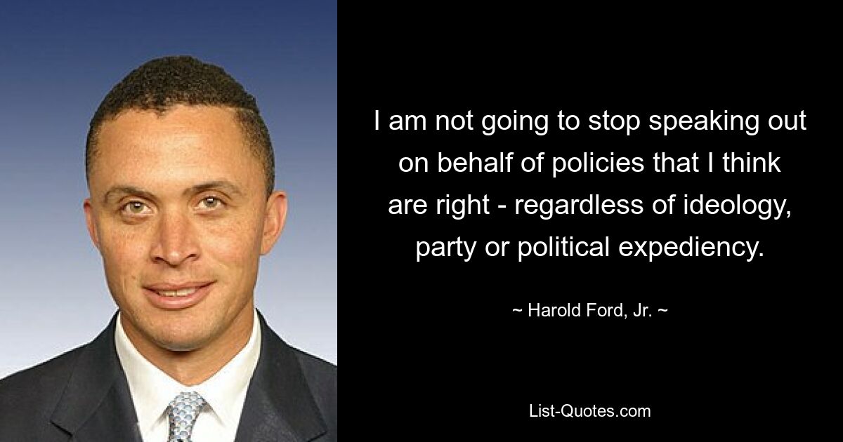 I am not going to stop speaking out on behalf of policies that I think are right - regardless of ideology, party or political expediency. — © Harold Ford, Jr.