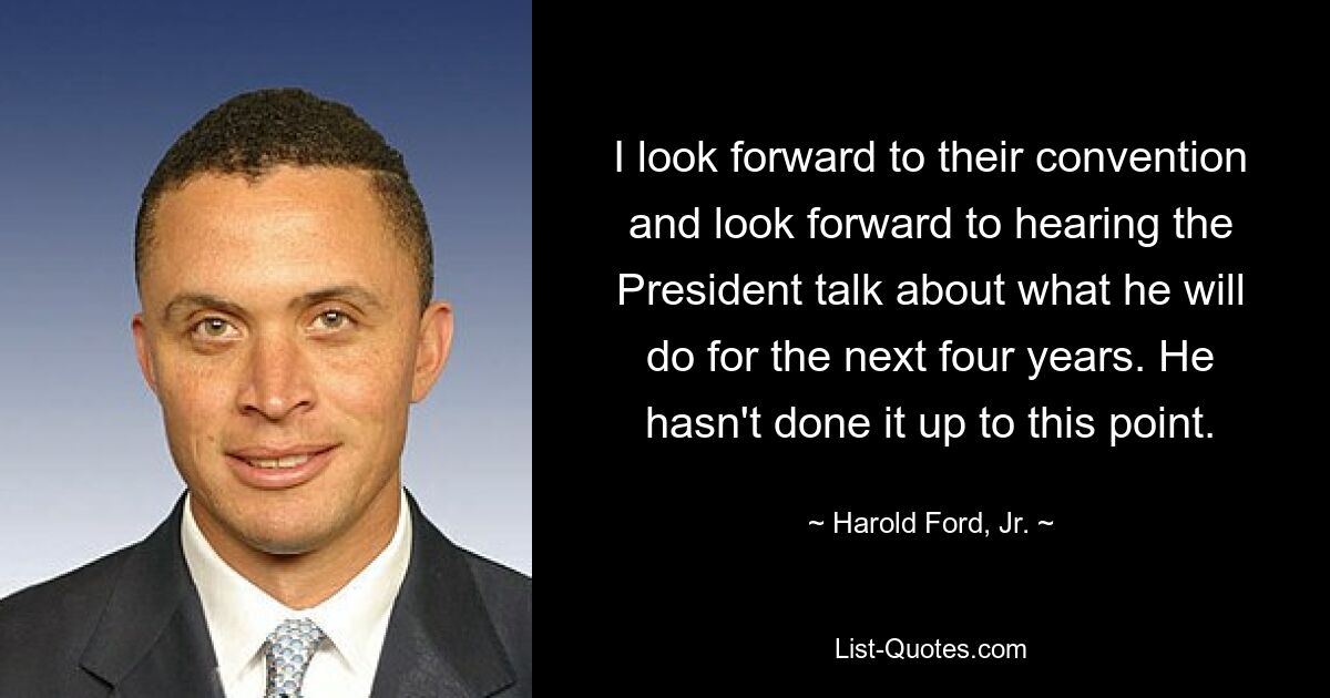 I look forward to their convention and look forward to hearing the President talk about what he will do for the next four years. He hasn't done it up to this point. — © Harold Ford, Jr.