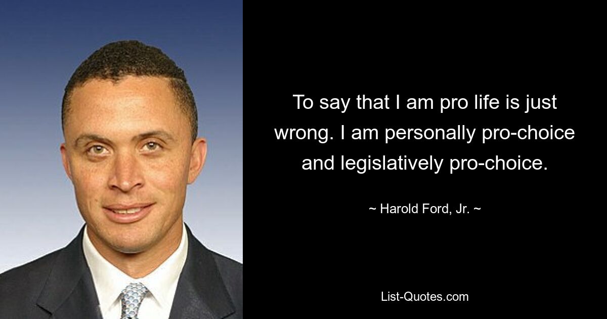 To say that I am pro life is just wrong. I am personally pro-choice and legislatively pro-choice. — © Harold Ford, Jr.