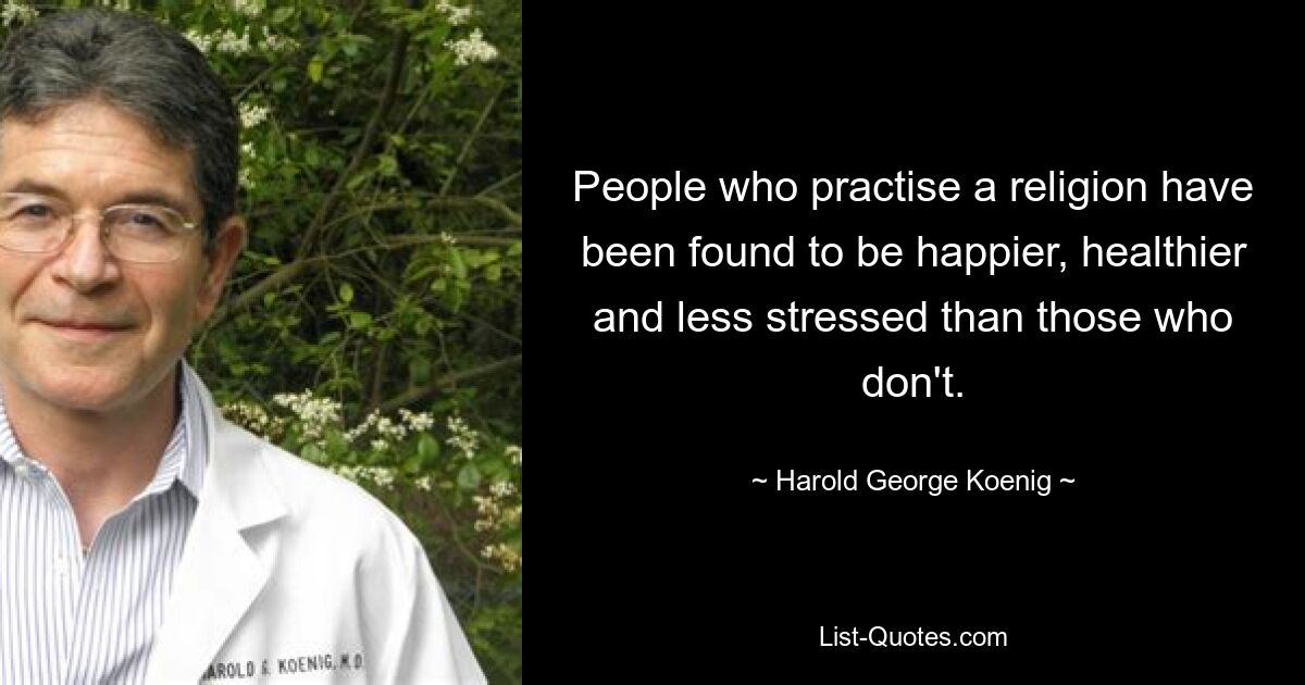 People who practise a religion have been found to be happier, healthier and less stressed than those who don't. — © Harold George Koenig