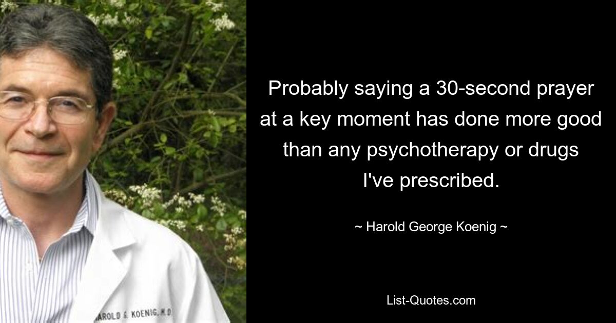 Probably saying a 30-second prayer at a key moment has done more good than any psychotherapy or drugs I've prescribed. — © Harold George Koenig