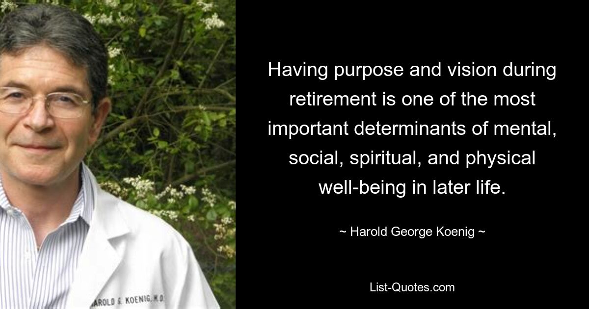 Having purpose and vision during retirement is one of the most important determinants of mental, social, spiritual, and physical well-being in later life. — © Harold George Koenig