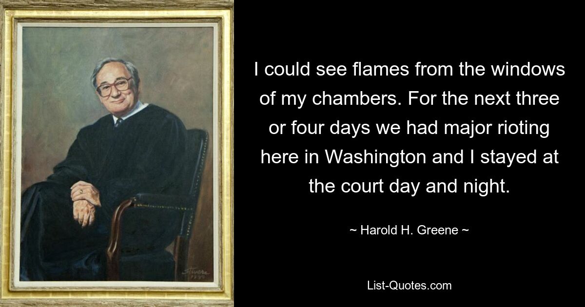 I could see flames from the windows of my chambers. For the next three or four days we had major rioting here in Washington and I stayed at the court day and night. — © Harold H. Greene