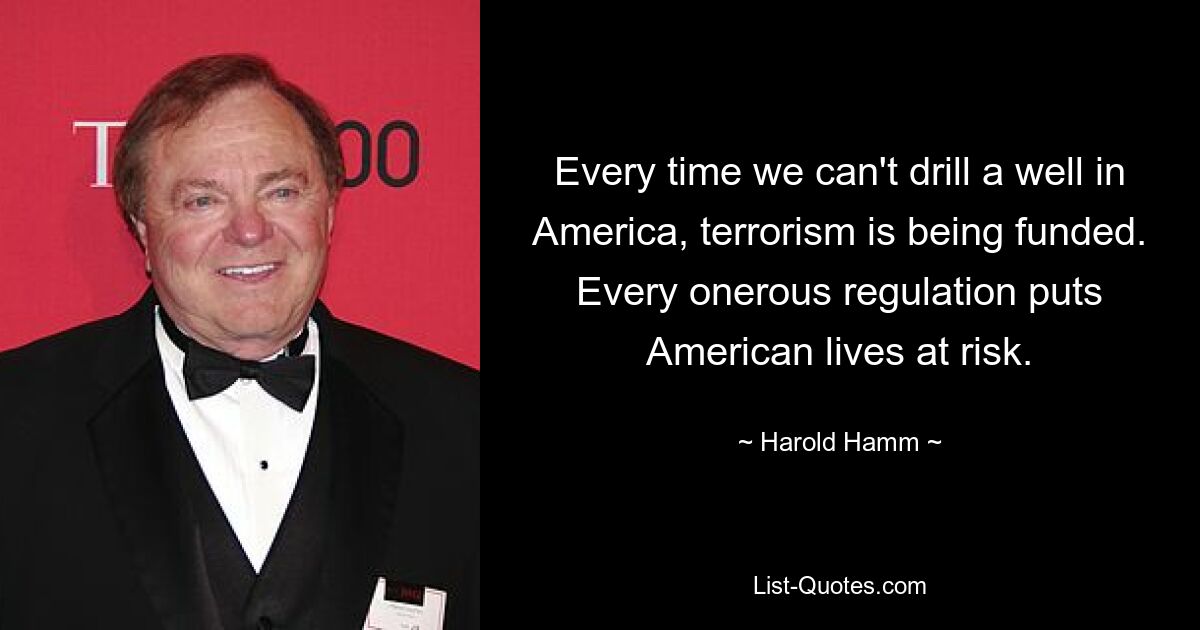 Every time we can't drill a well in America, terrorism is being funded. Every onerous regulation puts American lives at risk. — © Harold Hamm