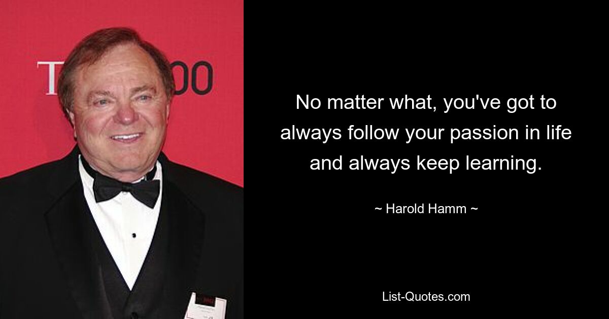 No matter what, you've got to always follow your passion in life and always keep learning. — © Harold Hamm