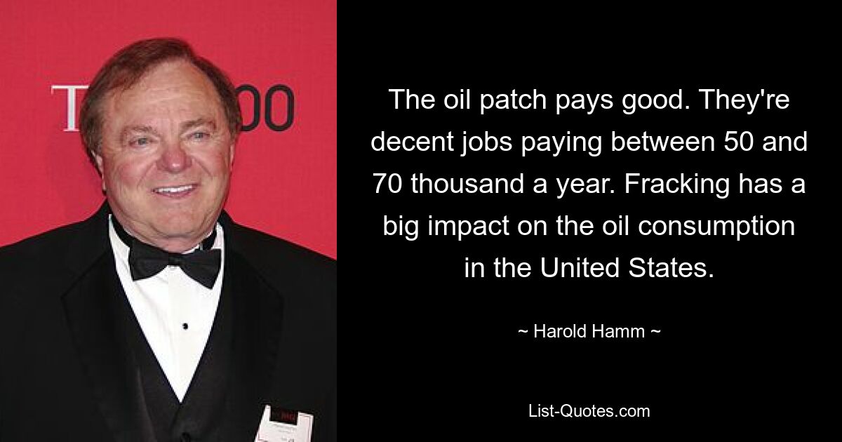 The oil patch pays good. They're decent jobs paying between 50 and 70 thousand a year. Fracking has a big impact on the oil consumption in the United States. — © Harold Hamm