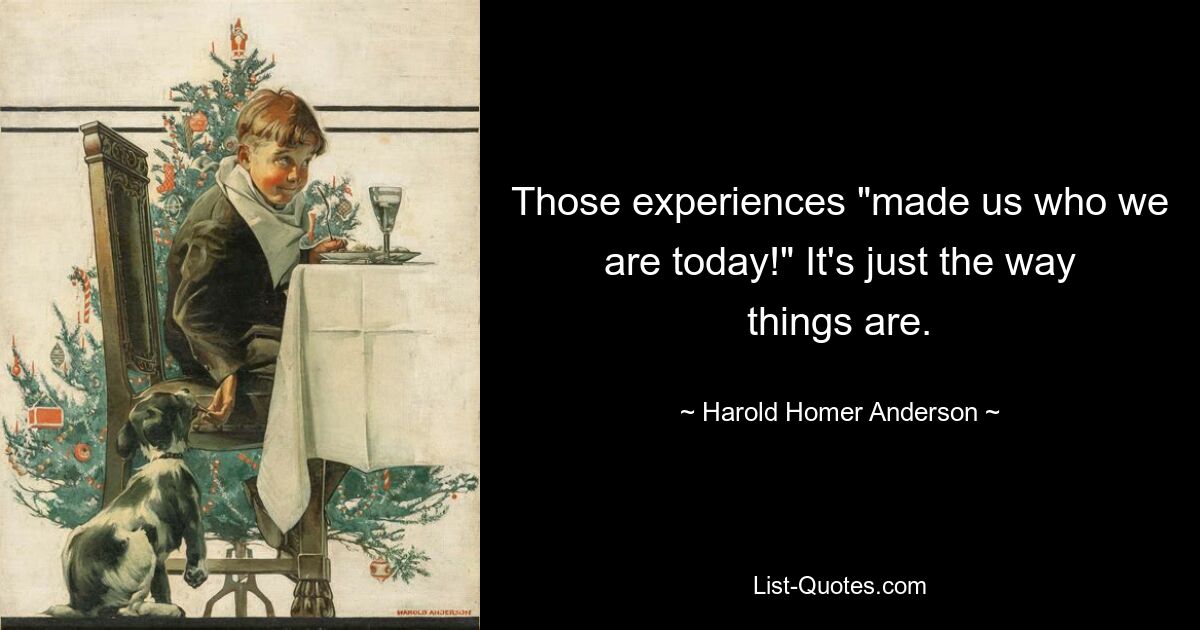 Those experiences "made us who we are today!" It's just the way things are. — © Harold Homer Anderson