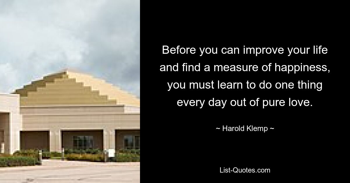 Before you can improve your life and find a measure of happiness, you must learn to do one thing every day out of pure love. — © Harold Klemp