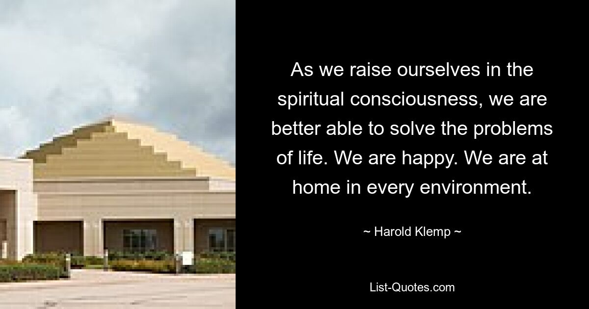 As we raise ourselves in the spiritual consciousness, we are better able to solve the problems of life. We are happy. We are at home in every environment. — © Harold Klemp