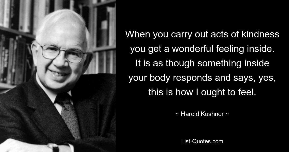 When you carry out acts of kindness you get a wonderful feeling inside. It is as though something inside your body responds and says, yes, this is how I ought to feel. — © Harold Kushner