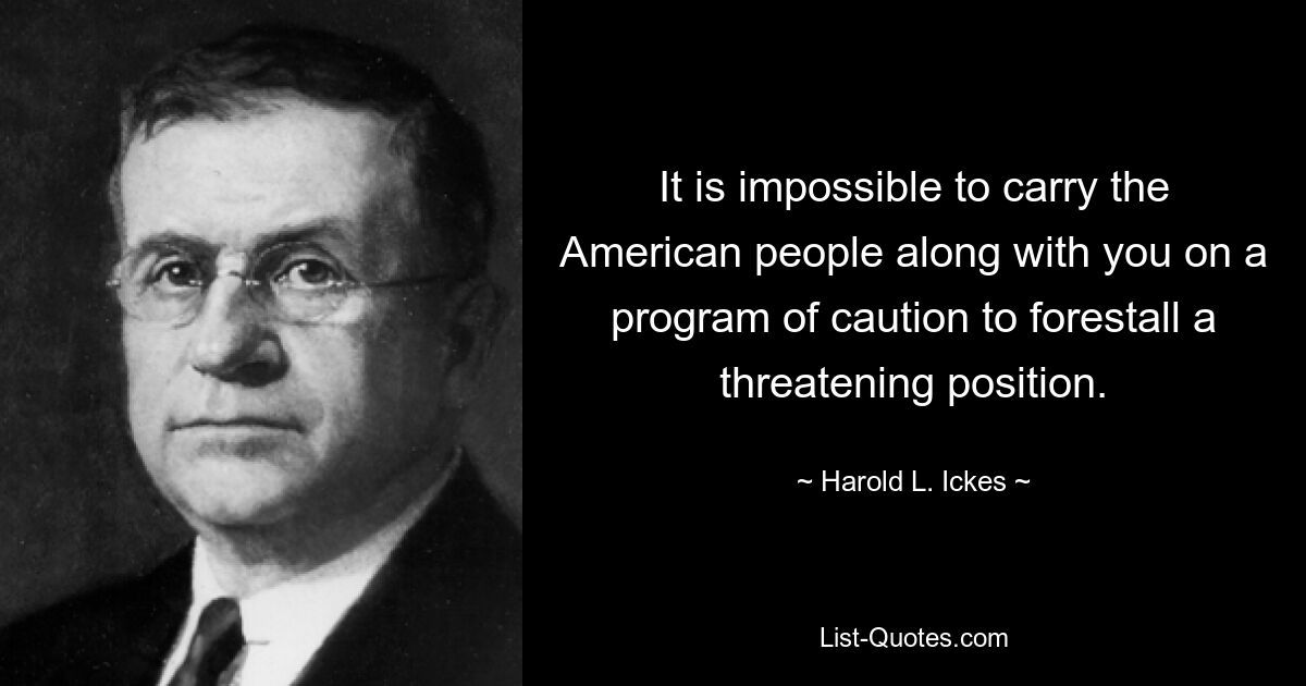 It is impossible to carry the American people along with you on a program of caution to forestall a threatening position. — © Harold L. Ickes