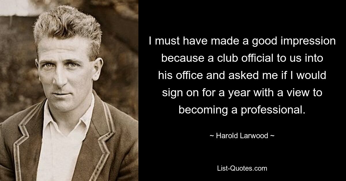 I must have made a good impression because a club official to us into his office and asked me if I would sign on for a year with a view to becoming a professional. — © Harold Larwood