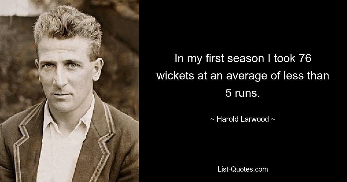 In my first season I took 76 wickets at an average of less than 5 runs. — © Harold Larwood