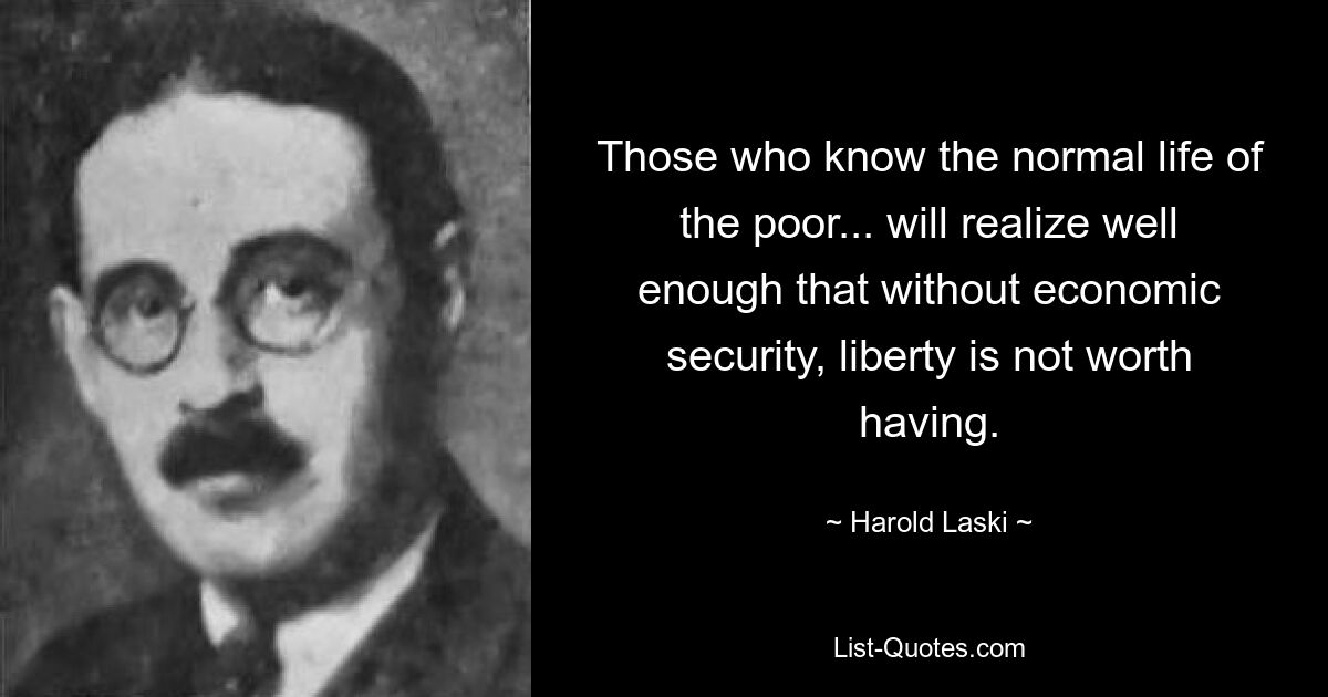 Those who know the normal life of the poor... will realize well enough that without economic security, liberty is not worth having. — © Harold Laski