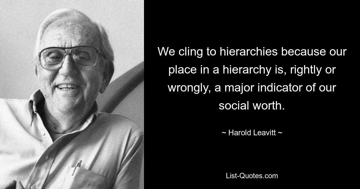 We cling to hierarchies because our place in a hierarchy is, rightly or wrongly, a major indicator of our social worth. — © Harold Leavitt