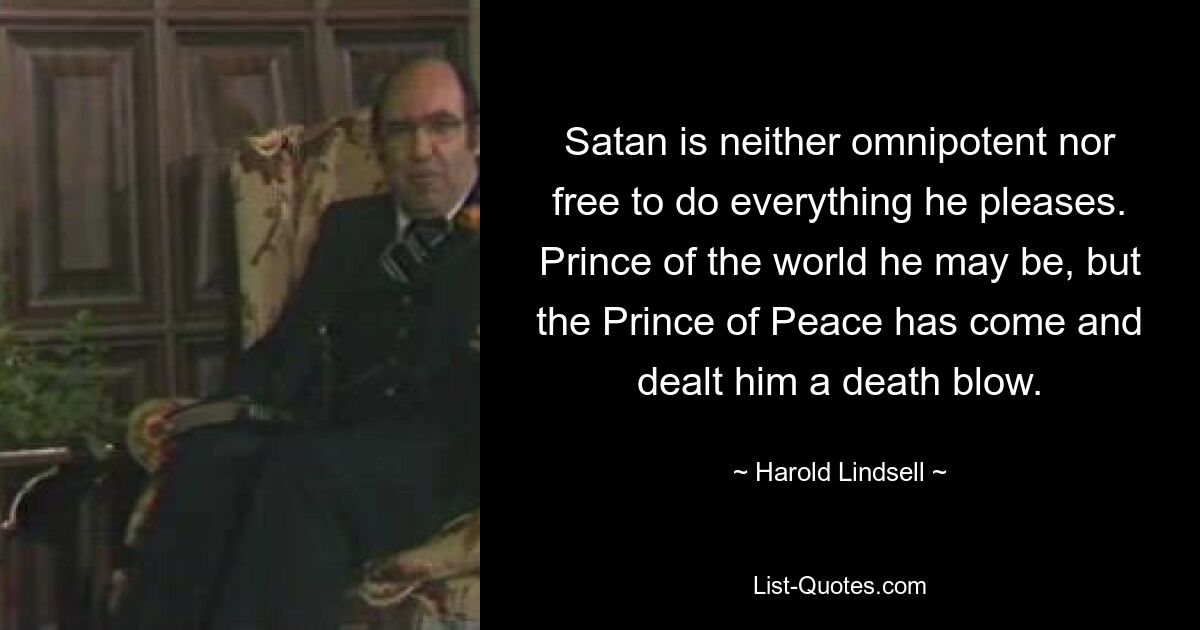 Satan is neither omnipotent nor free to do everything he pleases. Prince of the world he may be, but the Prince of Peace has come and dealt him a death blow. — © Harold Lindsell