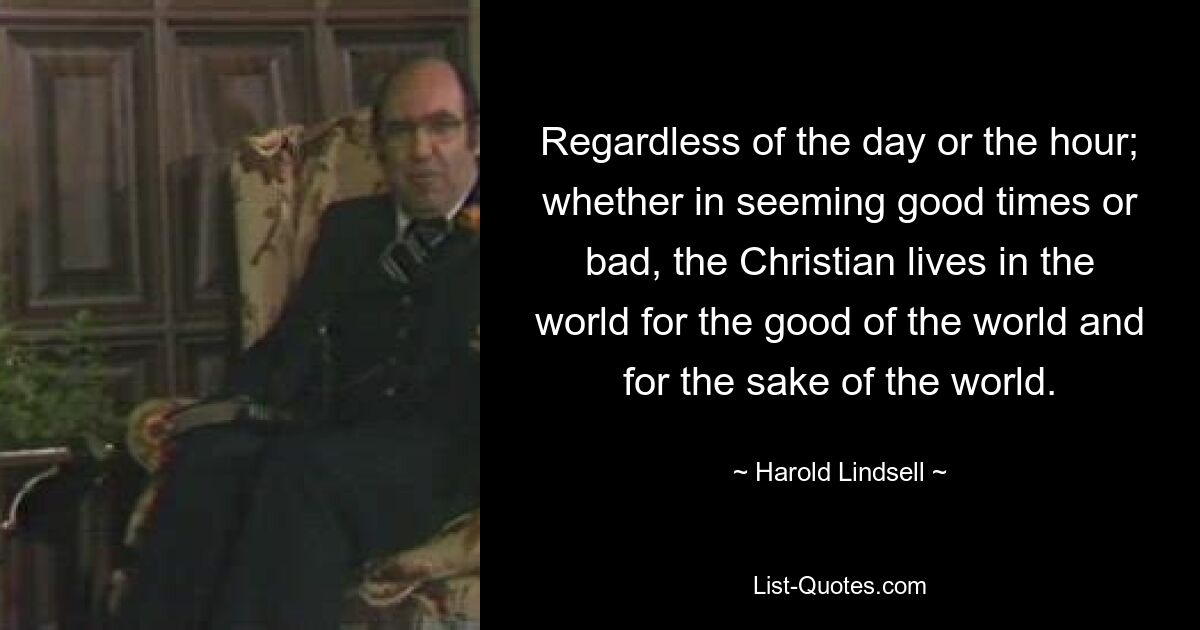 Regardless of the day or the hour; whether in seeming good times or bad, the Christian lives in the world for the good of the world and for the sake of the world. — © Harold Lindsell