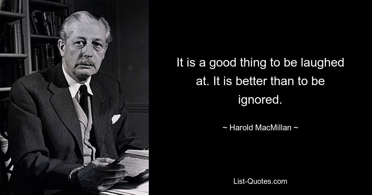 It is a good thing to be laughed at. It is better than to be ignored. — © Harold MacMillan