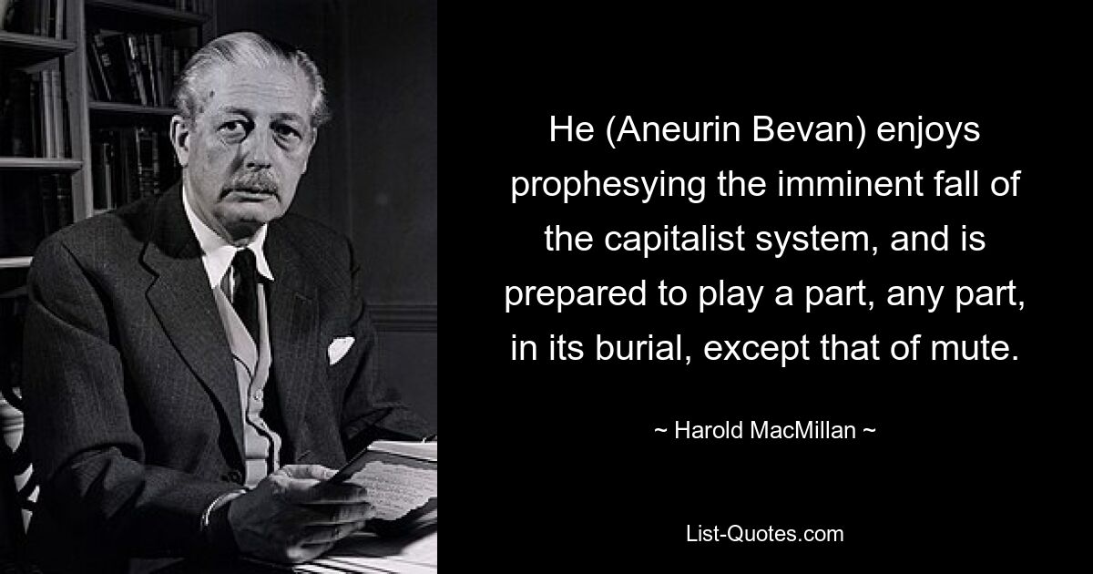 He (Aneurin Bevan) enjoys prophesying the imminent fall of the capitalist system, and is prepared to play a part, any part, in its burial, except that of mute. — © Harold MacMillan