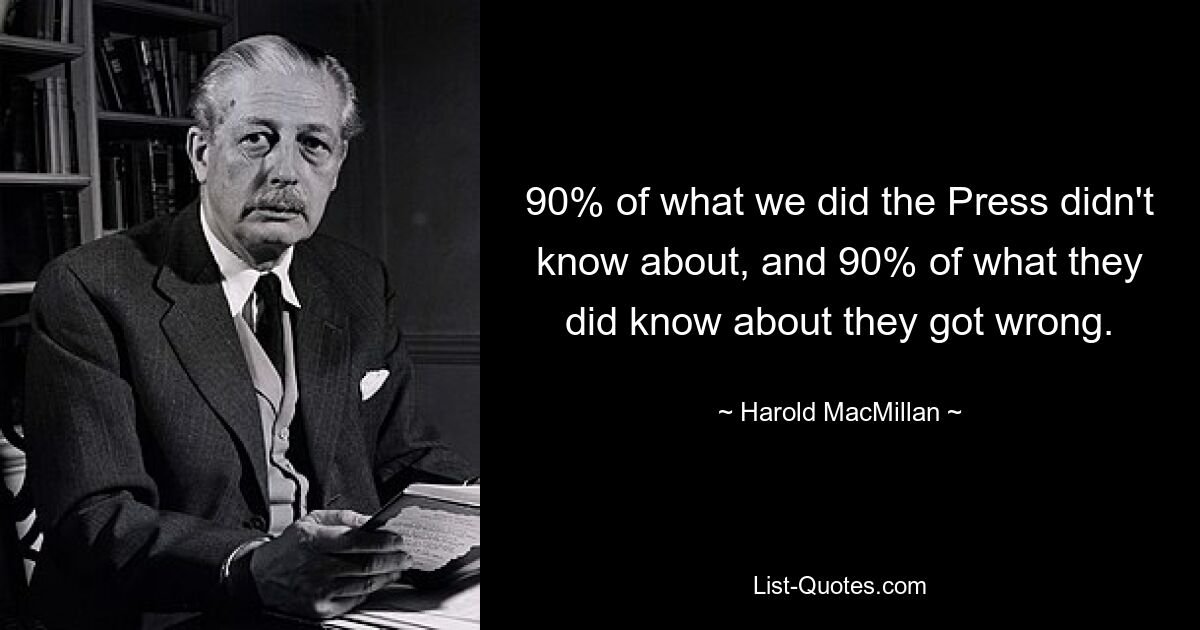 90% of what we did the Press didn't know about, and 90% of what they did know about they got wrong. — © Harold MacMillan