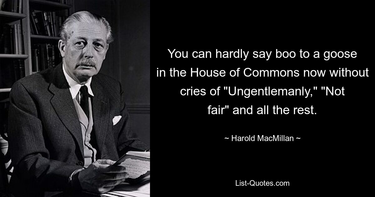 You can hardly say boo to a goose in the House of Commons now without cries of "Ungentlemanly," "Not fair" and all the rest. — © Harold MacMillan