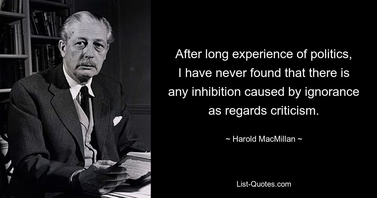 After long experience of politics, I have never found that there is any inhibition caused by ignorance as regards criticism. — © Harold MacMillan