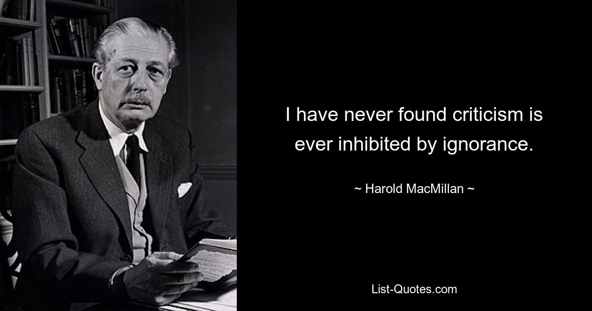 I have never found criticism is ever inhibited by ignorance. — © Harold MacMillan