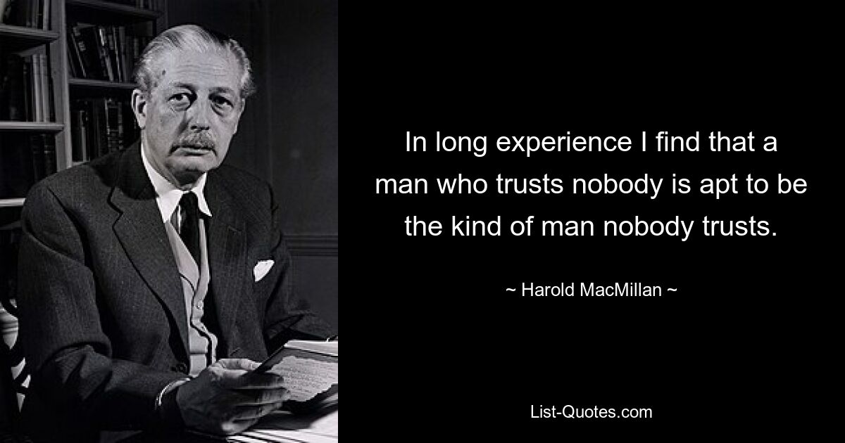 In long experience I find that a man who trusts nobody is apt to be the kind of man nobody trusts. — © Harold MacMillan