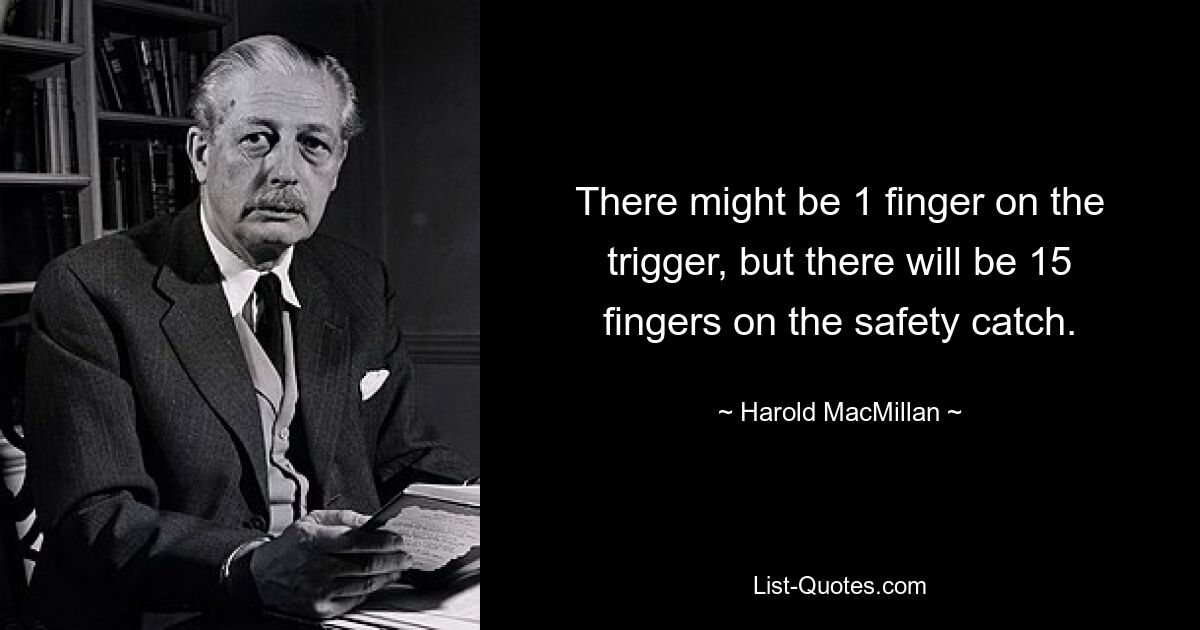 There might be 1 finger on the trigger, but there will be 15 fingers on the safety catch. — © Harold MacMillan