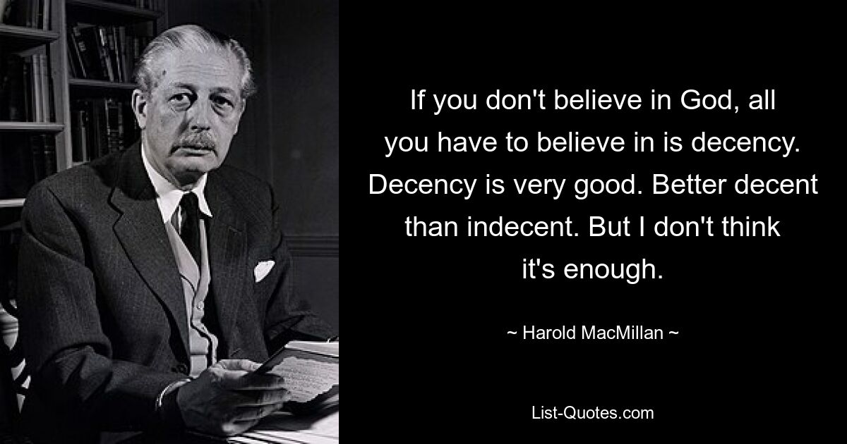 If you don't believe in God, all you have to believe in is decency. Decency is very good. Better decent than indecent. But I don't think it's enough. — © Harold MacMillan