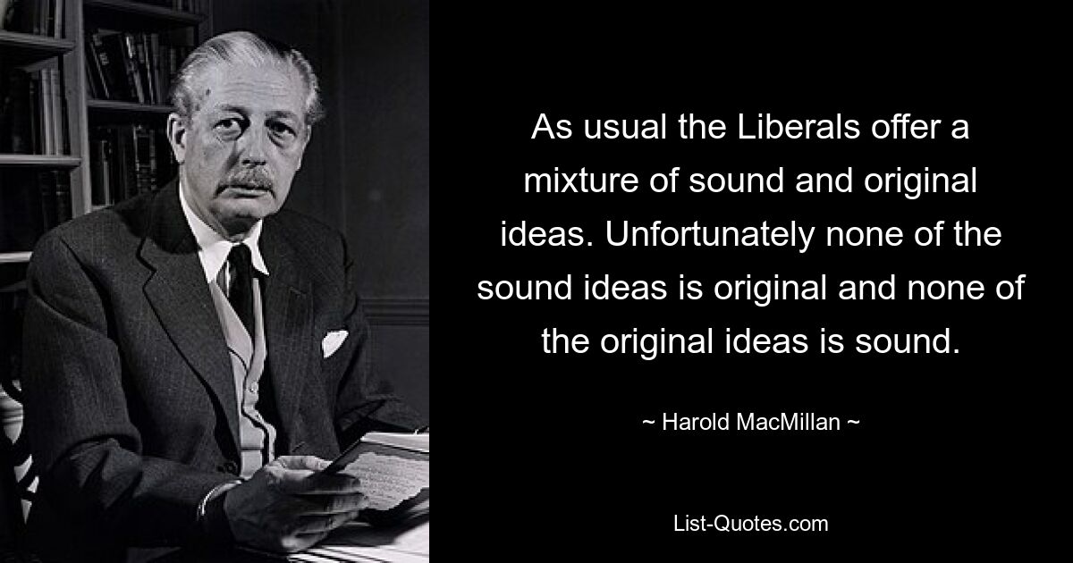 As usual the Liberals offer a mixture of sound and original ideas. Unfortunately none of the sound ideas is original and none of the original ideas is sound. — © Harold MacMillan