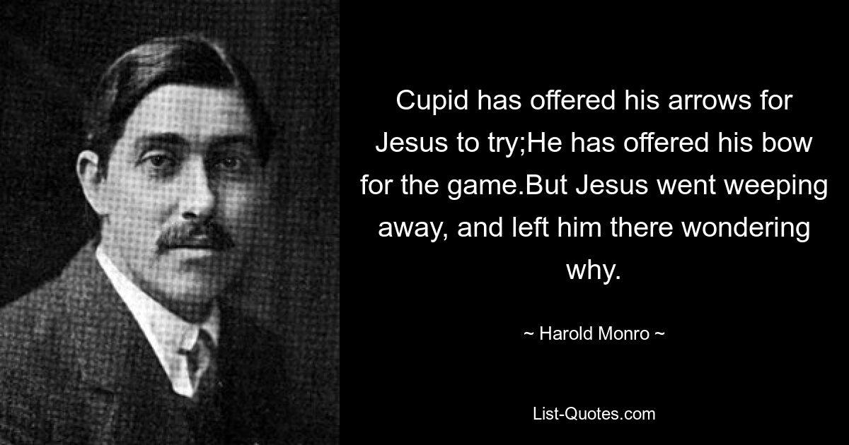 Cupid has offered his arrows for Jesus to try;He has offered his bow for the game.But Jesus went weeping away, and left him there wondering why. — © Harold Monro