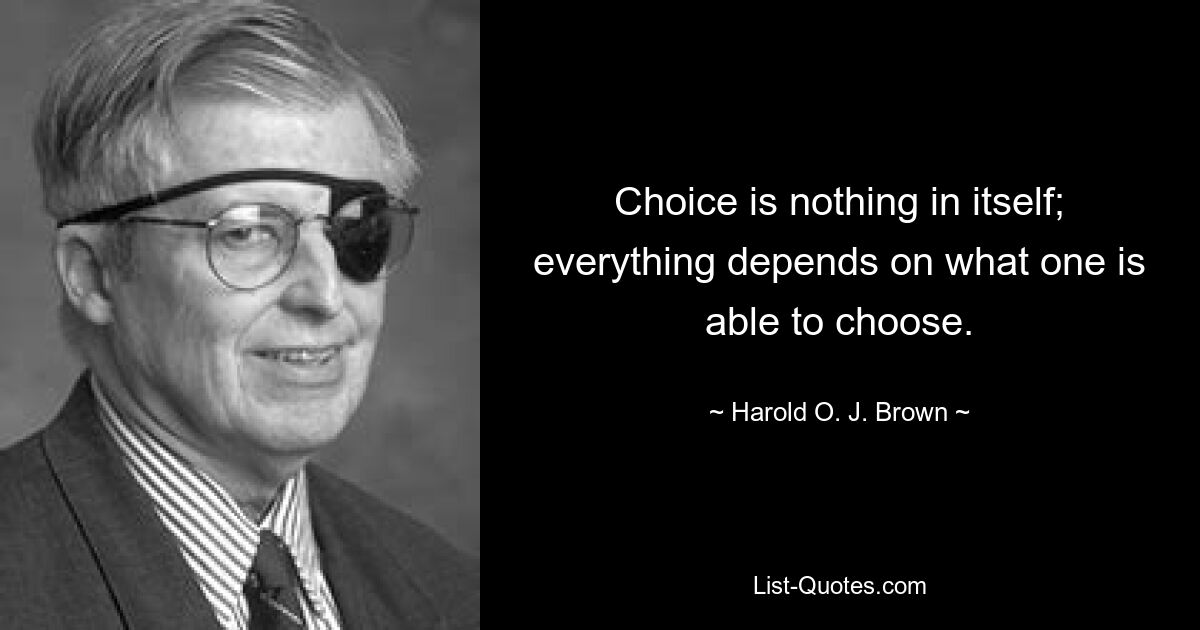 Choice is nothing in itself; everything depends on what one is able to choose. — © Harold O. J. Brown