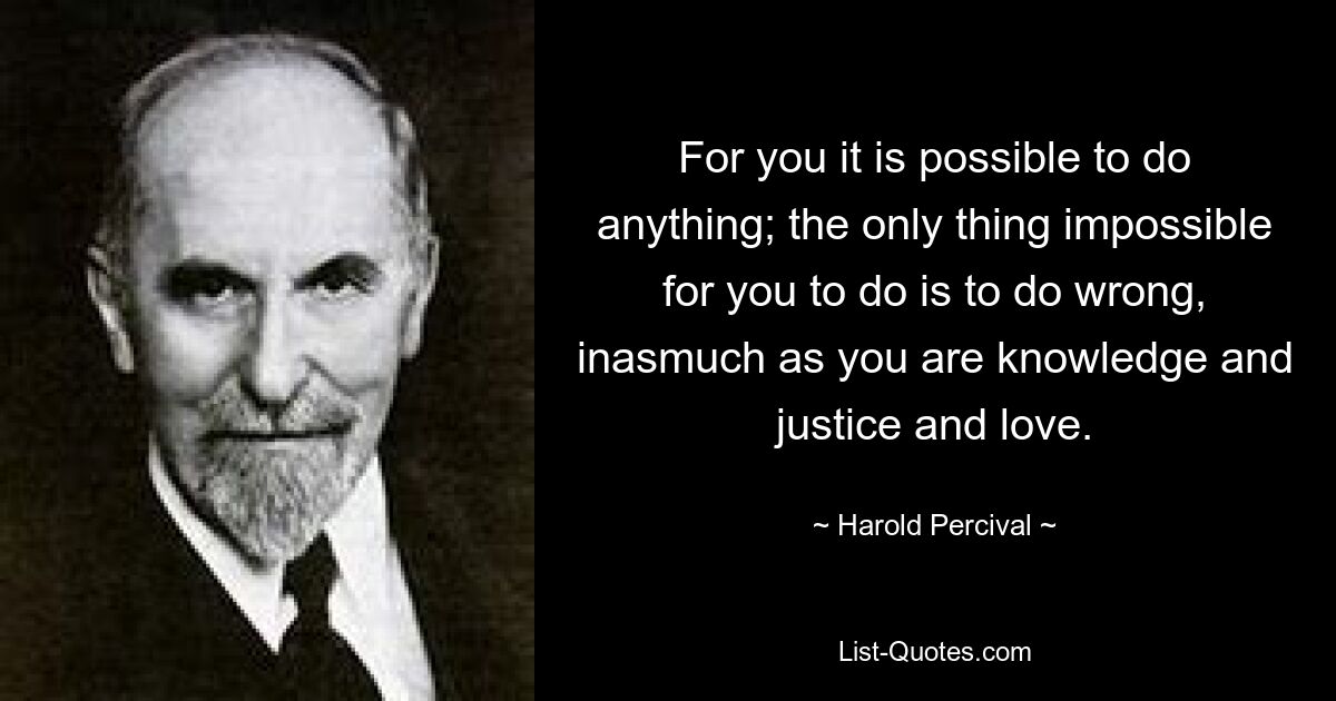 For you it is possible to do anything; the only thing impossible for you to do is to do wrong, inasmuch as you are knowledge and justice and love. — © Harold Percival