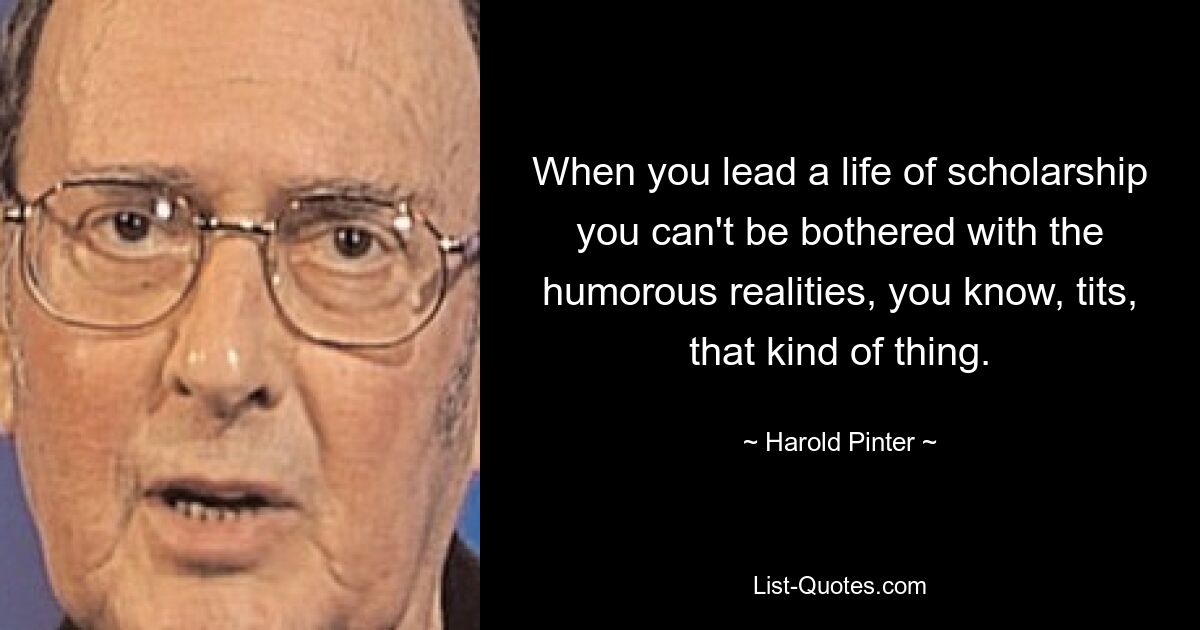 When you lead a life of scholarship you can't be bothered with the humorous realities, you know, tits, that kind of thing. — © Harold Pinter