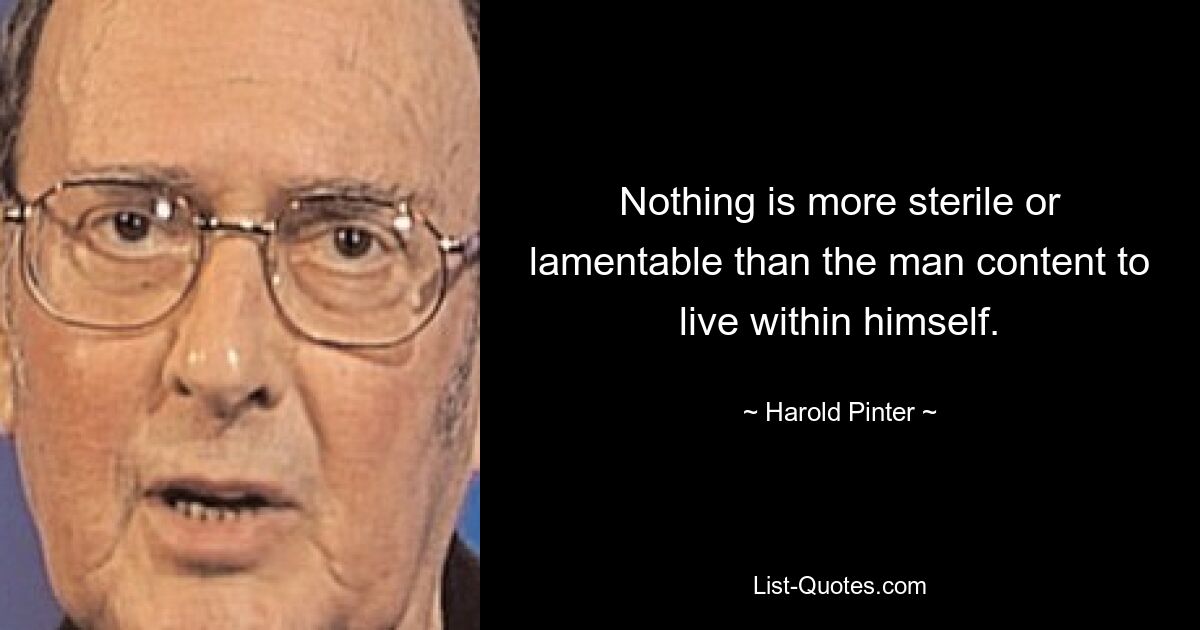 Nothing is more sterile or lamentable than the man content to live within himself. — © Harold Pinter