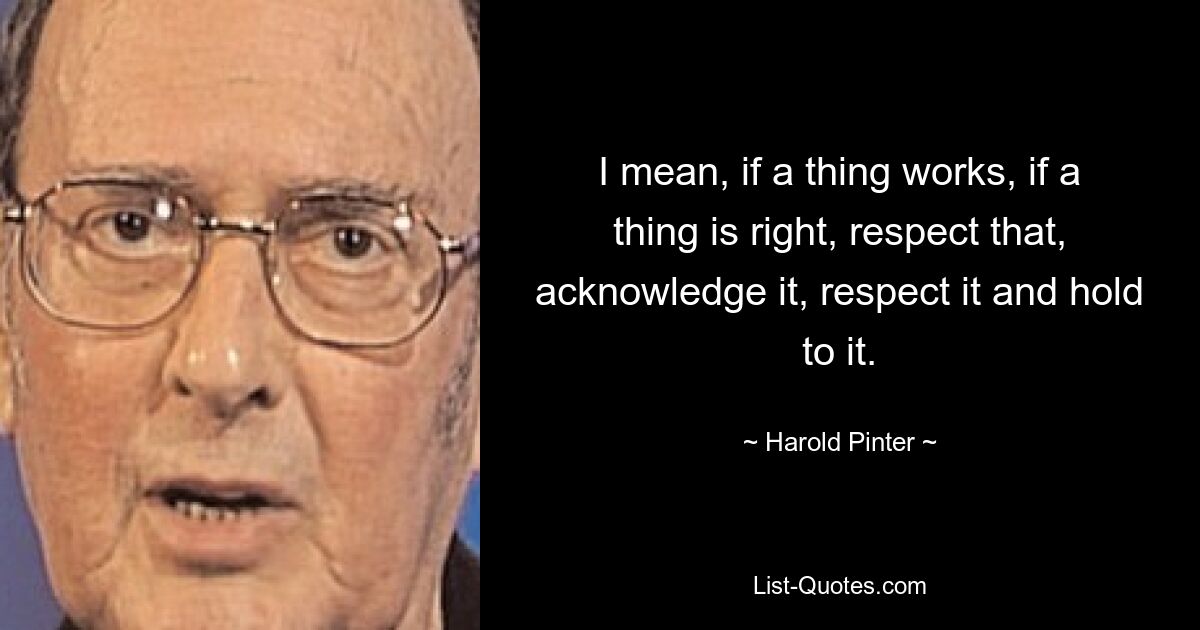 I mean, if a thing works, if a thing is right, respect that, acknowledge it, respect it and hold to it. — © Harold Pinter