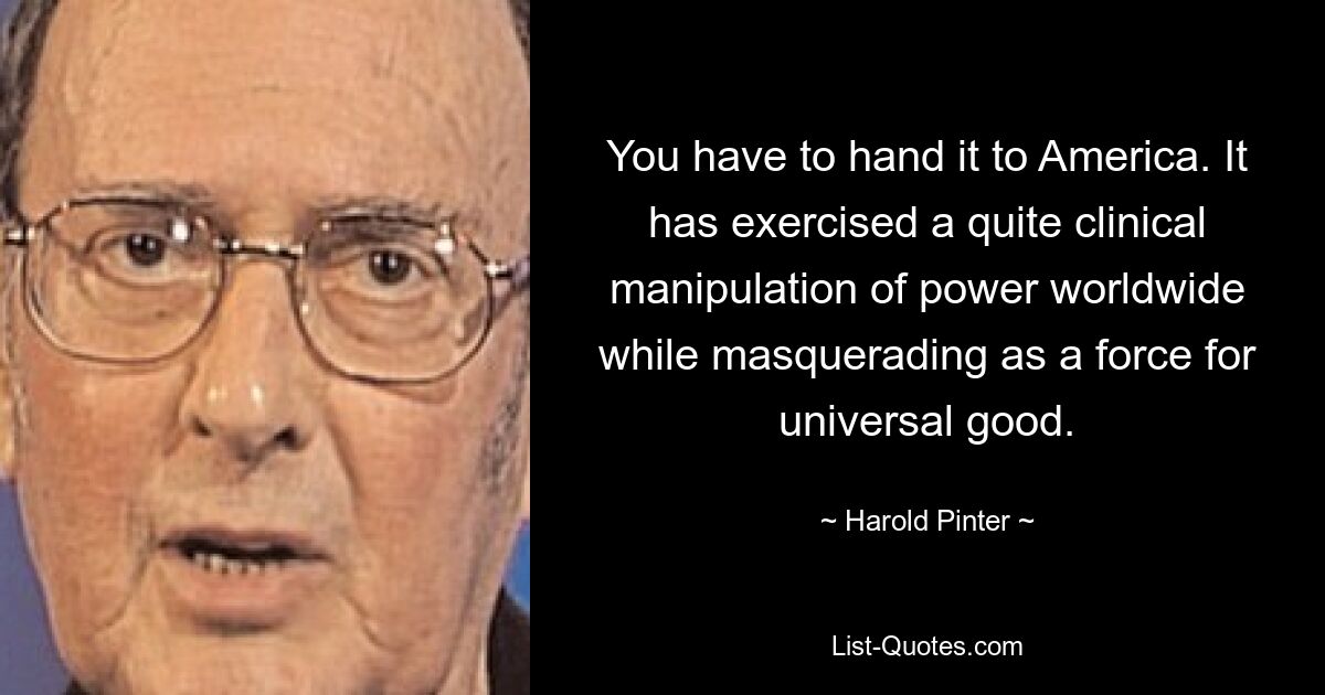 You have to hand it to America. It has exercised a quite clinical manipulation of power worldwide while masquerading as a force for universal good. — © Harold Pinter