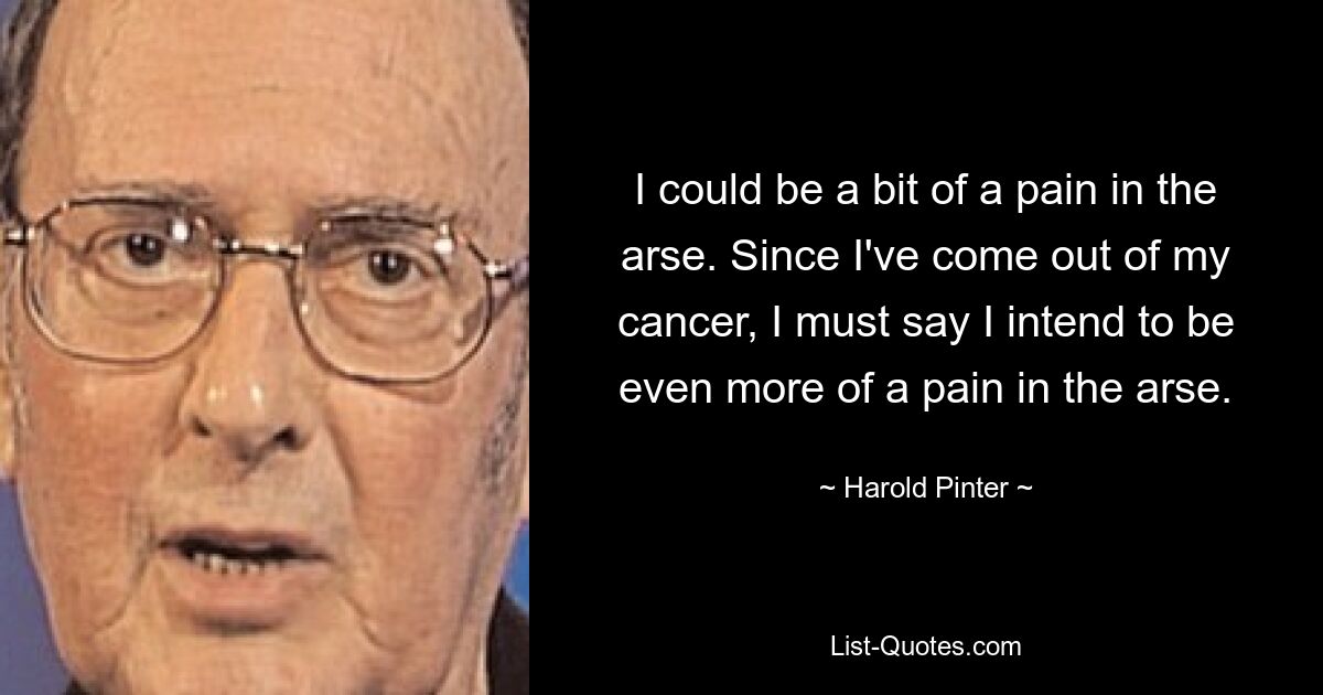 I could be a bit of a pain in the arse. Since I've come out of my cancer, I must say I intend to be even more of a pain in the arse. — © Harold Pinter