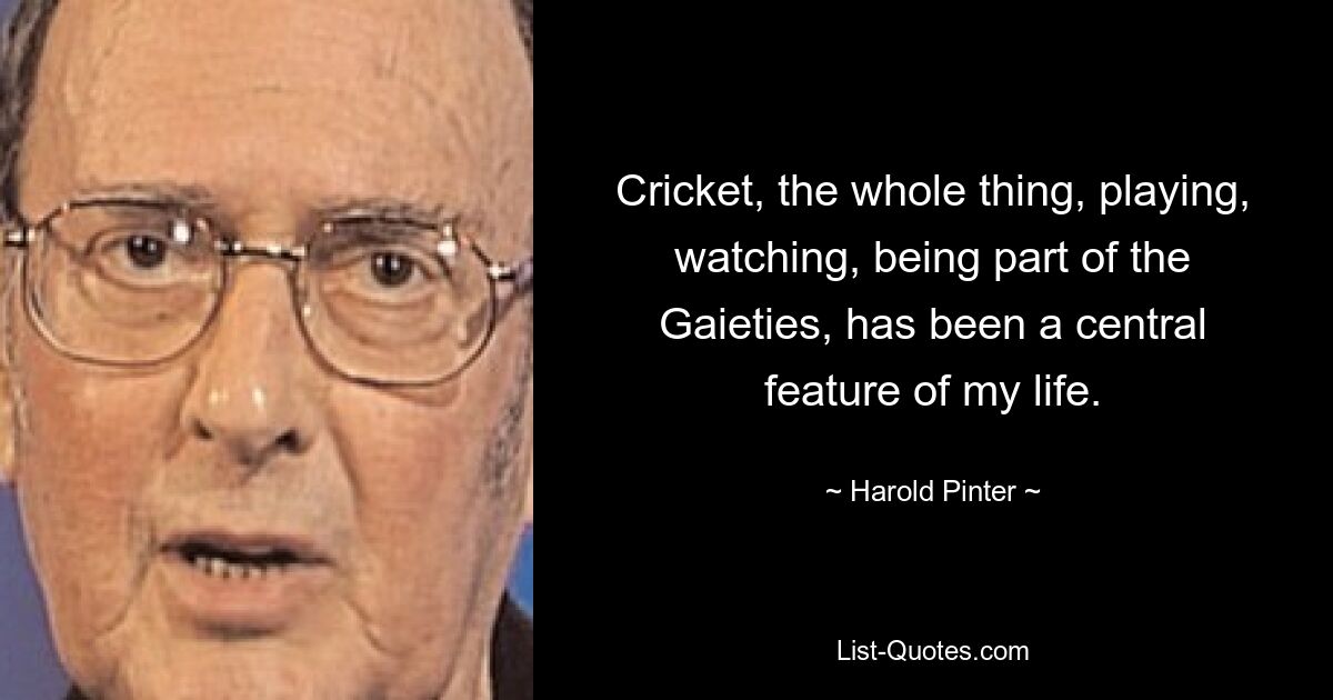 Cricket, the whole thing, playing, watching, being part of the Gaieties, has been a central feature of my life. — © Harold Pinter