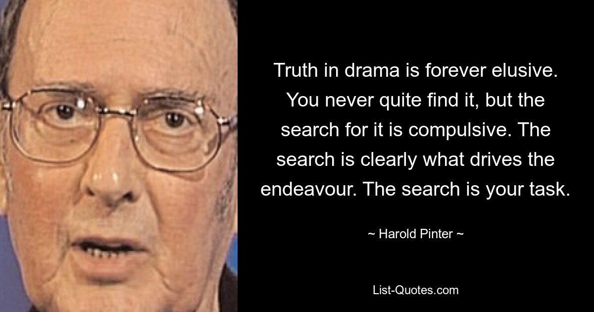 Truth in drama is forever elusive. You never quite find it, but the search for it is compulsive. The search is clearly what drives the endeavour. The search is your task. — © Harold Pinter