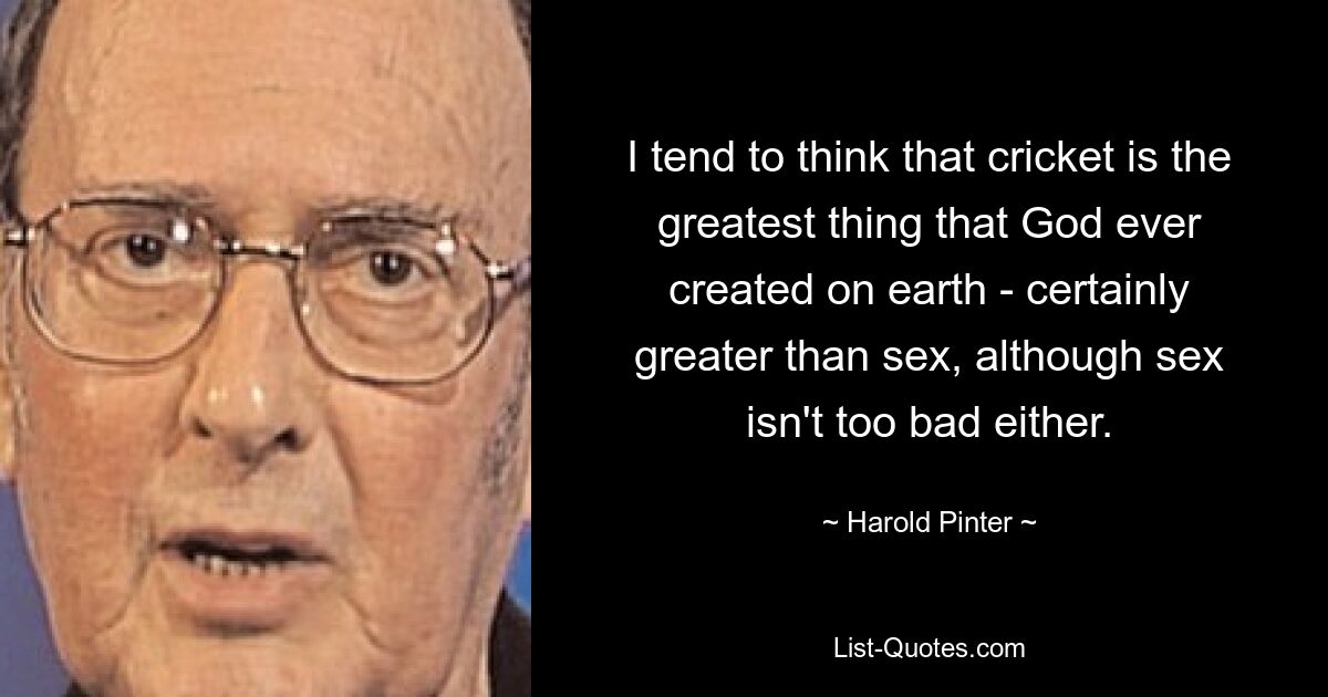 I tend to think that cricket is the greatest thing that God ever created on earth - certainly greater than sex, although sex isn't too bad either. — © Harold Pinter